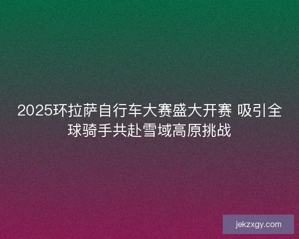 2025环拉萨自行车大赛盛大开赛 吸引全球骑手共赴雪域高原挑战