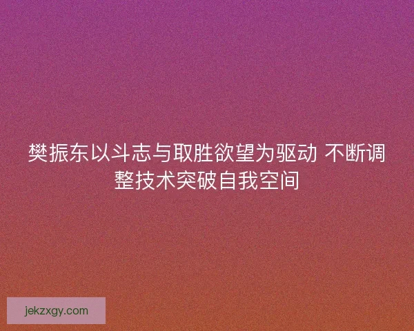 樊振东以斗志与取胜欲望为驱动 不断调整技术突破自我空间