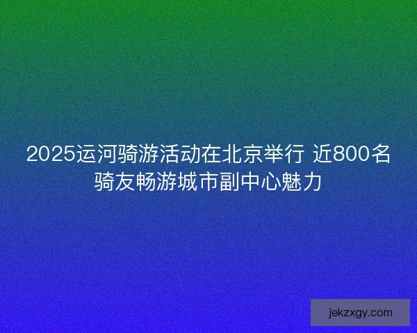 2025运河骑游活动在北京举行 近800名骑友畅游城市副中心魅力