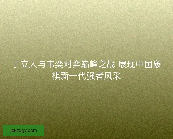 丁立人与韦奕对弈巅峰之战 展现中国象棋新一代强者风采